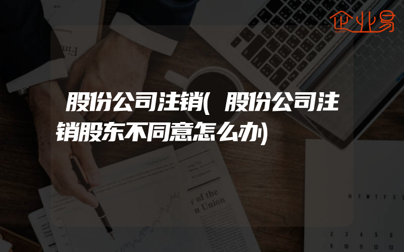 股份公司注销(股份公司注销股东不同意怎么办)