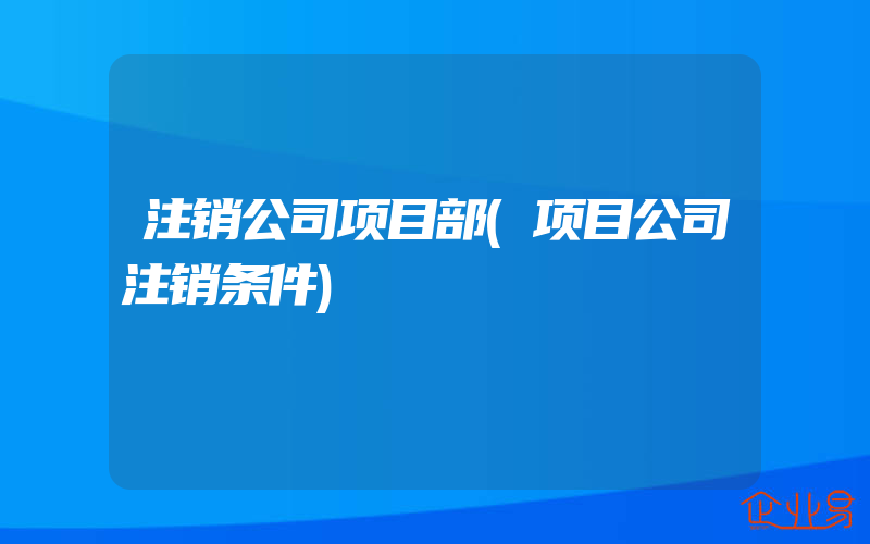 注销公司项目部(项目公司注销条件)