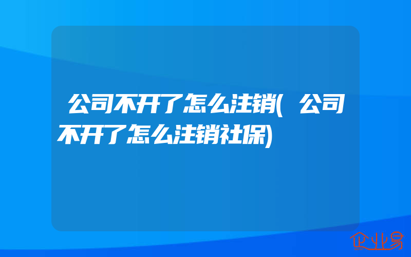 公司不开了怎么注销(公司不开了怎么注销社保)