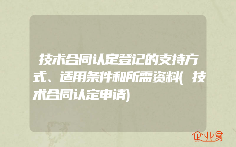 技术合同认定登记的支持方式、适用条件和所需资料(技术合同认定申请)