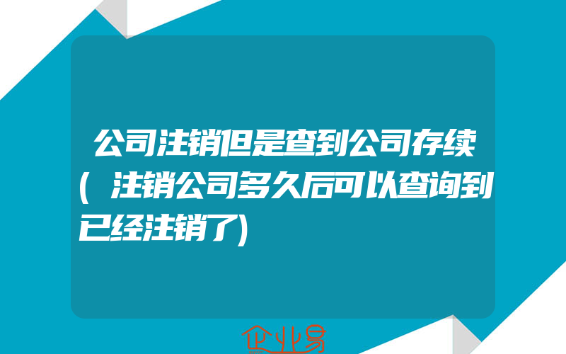 公司注销但是查到公司存续(注销公司多久后可以查询到已经注销了)