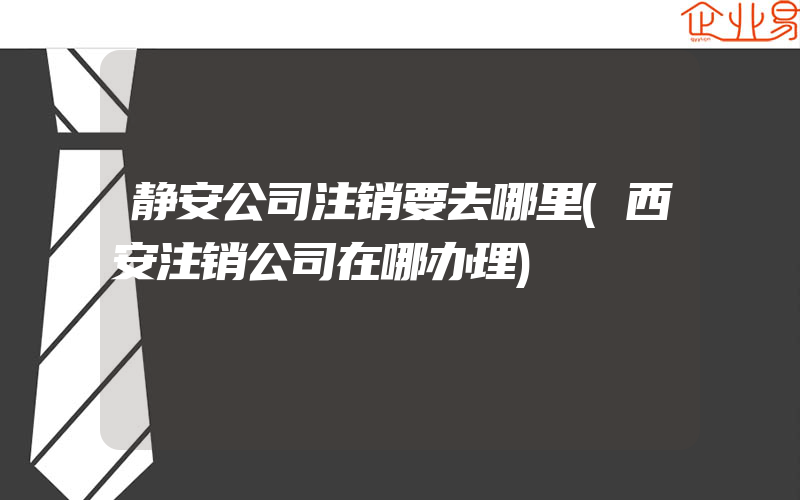 静安公司注销要去哪里(西安注销公司在哪办理)