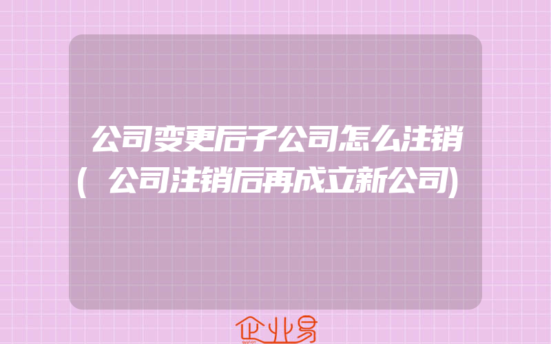 公司变更后子公司怎么注销(公司注销后再成立新公司)