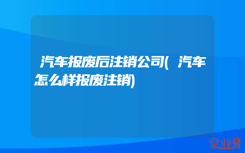 汽车报废后注销公司(汽车怎么样报废注销)