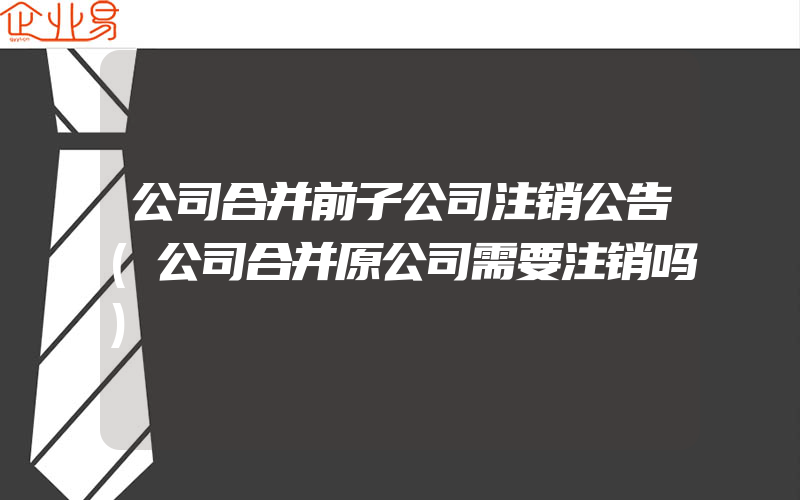 公司合并前子公司注销公告(公司合并原公司需要注销吗)