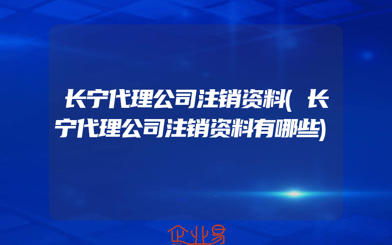 长宁代理公司注销资料(长宁代理公司注销资料有哪些)