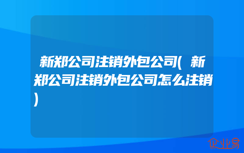 新郑公司注销外包公司(新郑公司注销外包公司怎么注销)