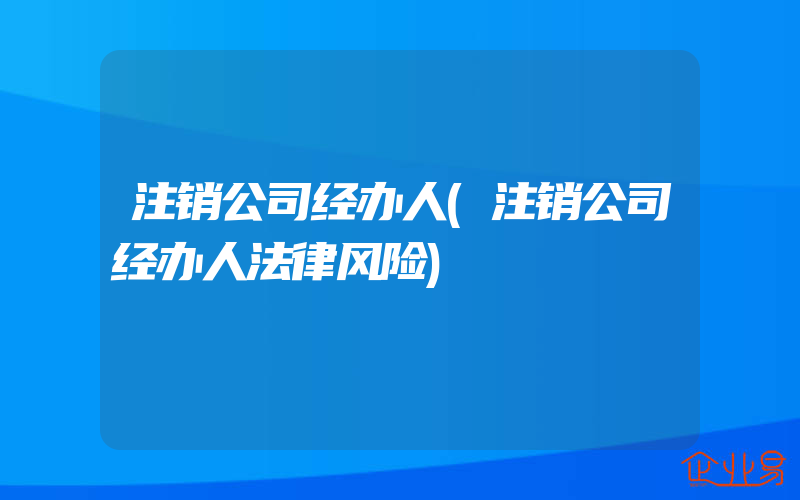 注销公司经办人(注销公司经办人法律风险)