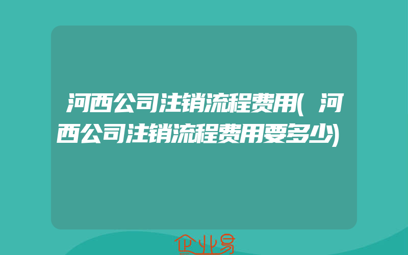 河西公司注销流程费用(河西公司注销流程费用要多少)