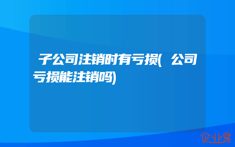 子公司注销时有亏损(公司亏损能注销吗)