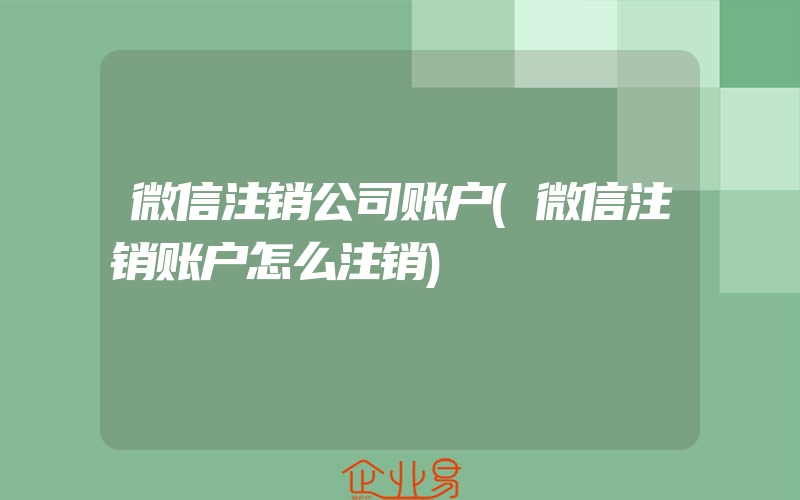 微信注销公司账户(微信注销账户怎么注销)