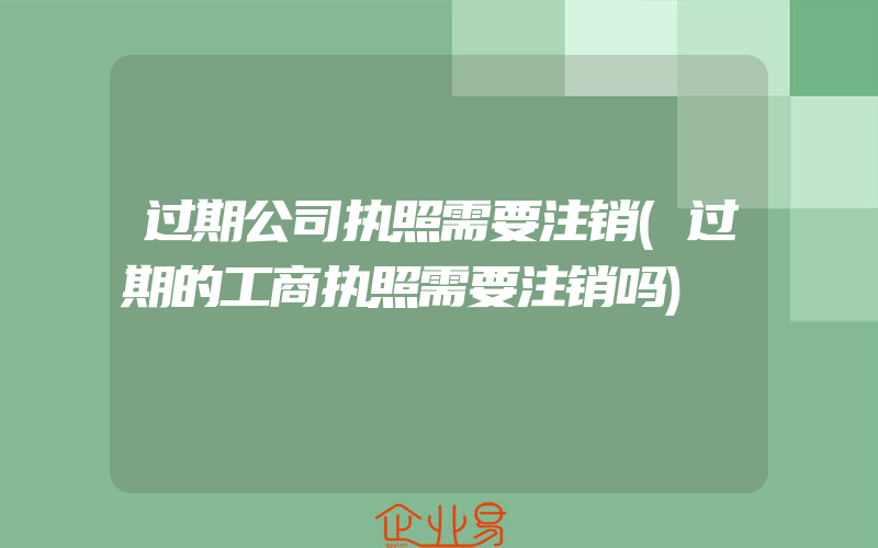 过期公司执照需要注销(过期的工商执照需要注销吗)