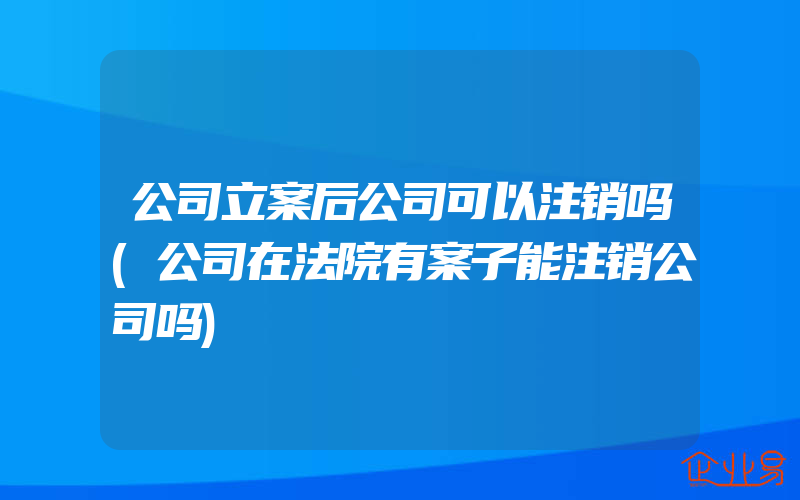 公司立案后公司可以注销吗(公司在法院有案子能注销公司吗)