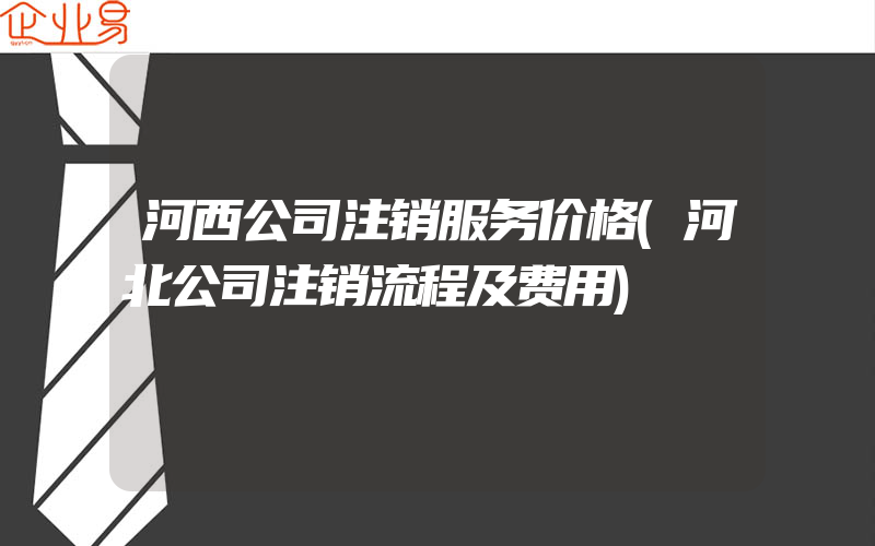 河西公司注销服务价格(河北公司注销流程及费用)