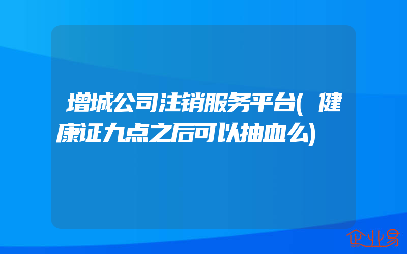 增城公司注销服务平台(健康证九点之后可以抽血么)