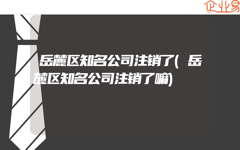 岳麓区知名公司注销了(岳麓区知名公司注销了嘛)