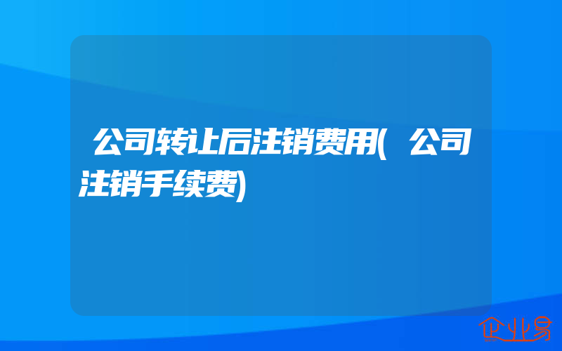 公司转让后注销费用(公司注销手续费)