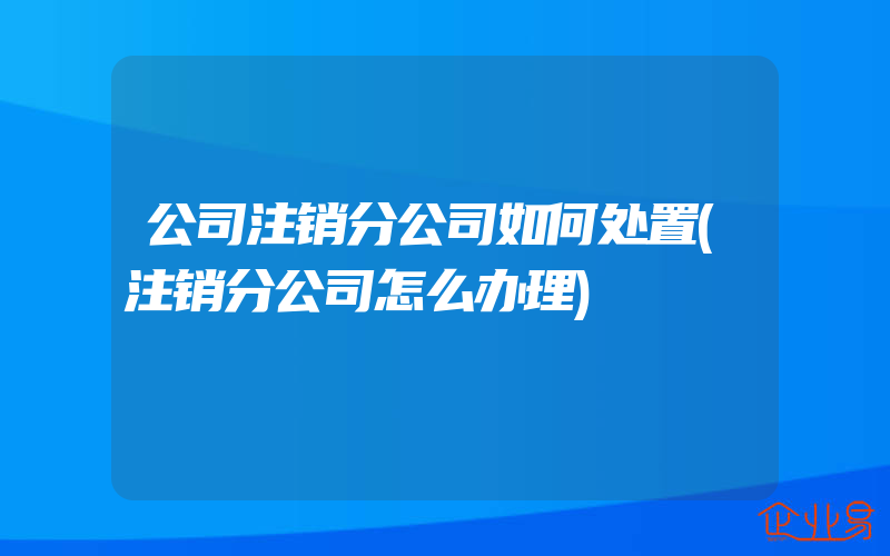 公司注销分公司如何处置(注销分公司怎么办理)