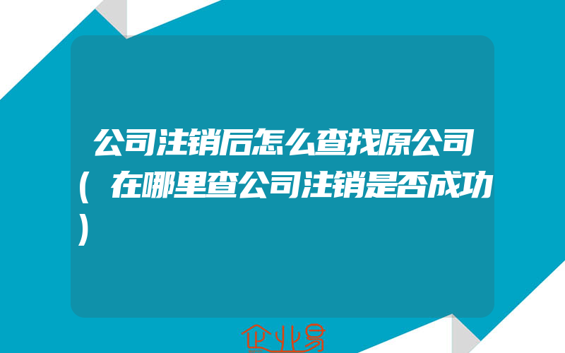 公司注销后怎么查找原公司(在哪里查公司注销是否成功)