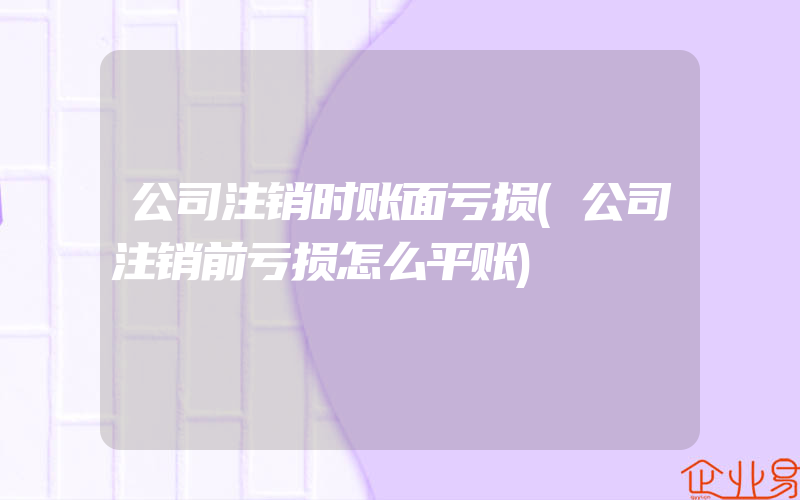 公司注销时账面亏损(公司注销前亏损怎么平账)