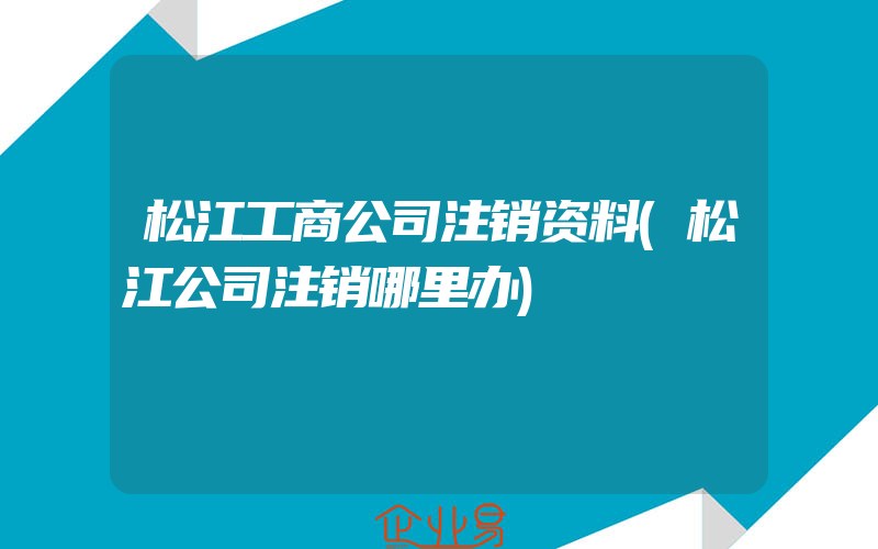 松江工商公司注销资料(松江公司注销哪里办)