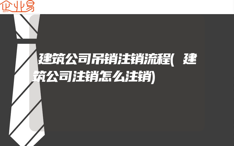 建筑公司吊销注销流程(建筑公司注销怎么注销)