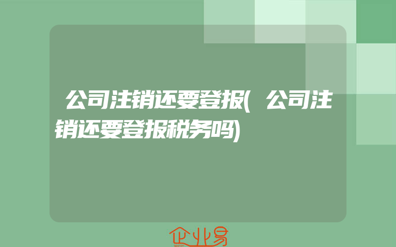 公司注销还要登报(公司注销还要登报税务吗)