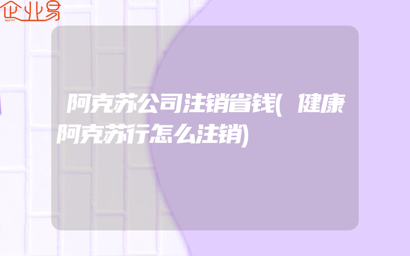 阿克苏公司注销省钱(健康阿克苏行怎么注销)