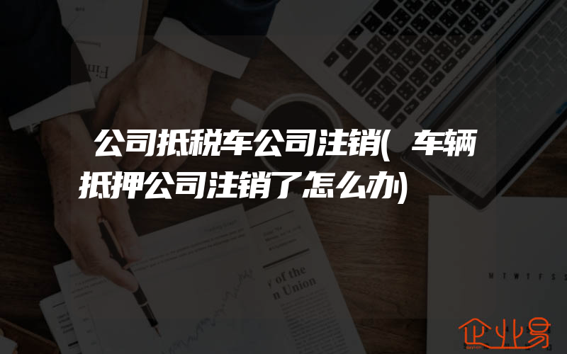 公司抵税车公司注销(车辆抵押公司注销了怎么办)