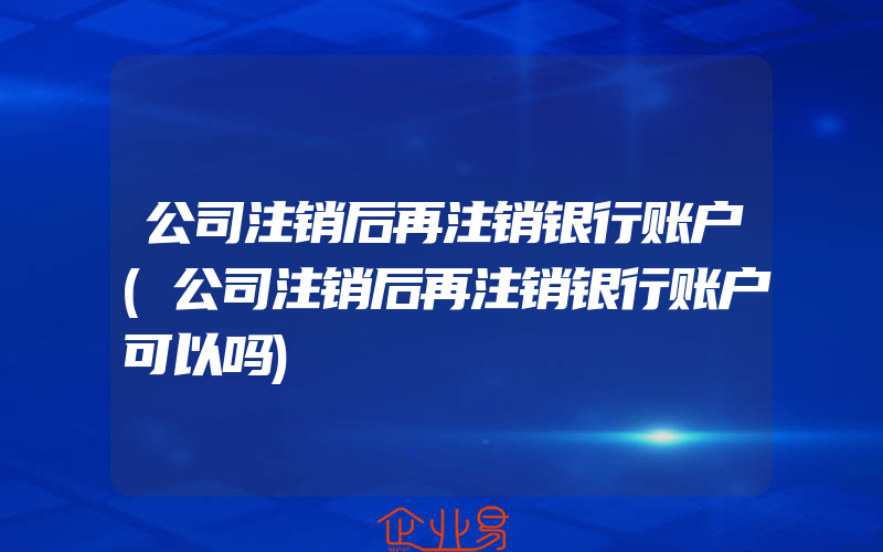 公司注销后再注销银行账户(公司注销后再注销银行账户可以吗)