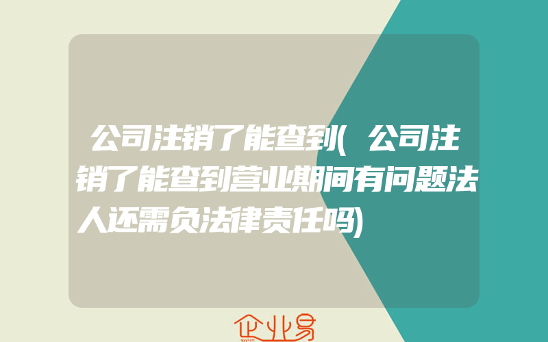 公司注销了能查到(公司注销了能查到营业期间有问题法人还需负法律责任吗)