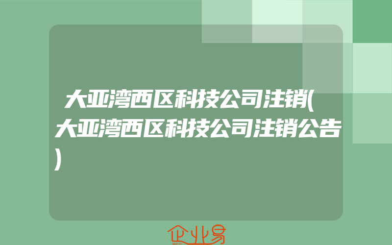 大亚湾西区科技公司注销(大亚湾西区科技公司注销公告)