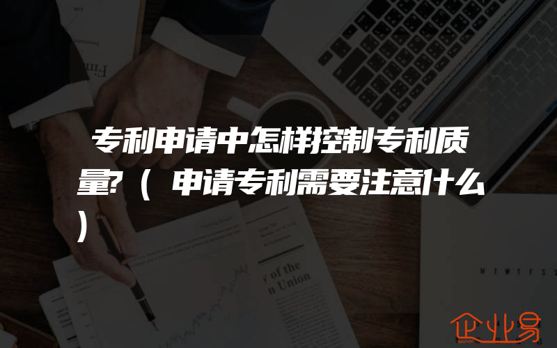 专利申请中怎样控制专利质量?(申请专利需要注意什么)