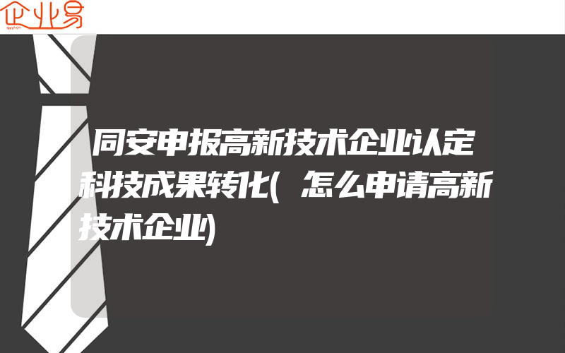 同安申报高新技术企业认定科技成果转化(怎么申请高新技术企业)