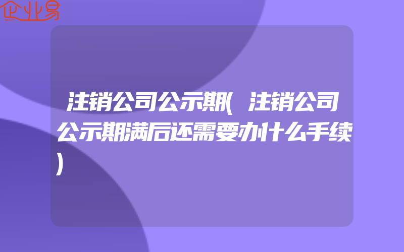 注销公司公示期(注销公司公示期满后还需要办什么手续)