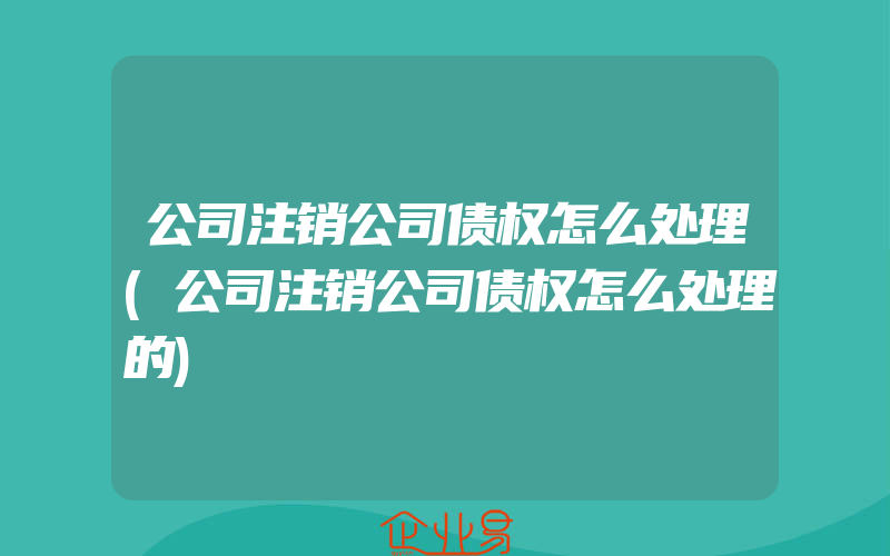 公司注销公司债权怎么处理(公司注销公司债权怎么处理的)