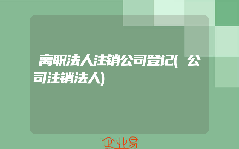 离职法人注销公司登记(公司注销法人)