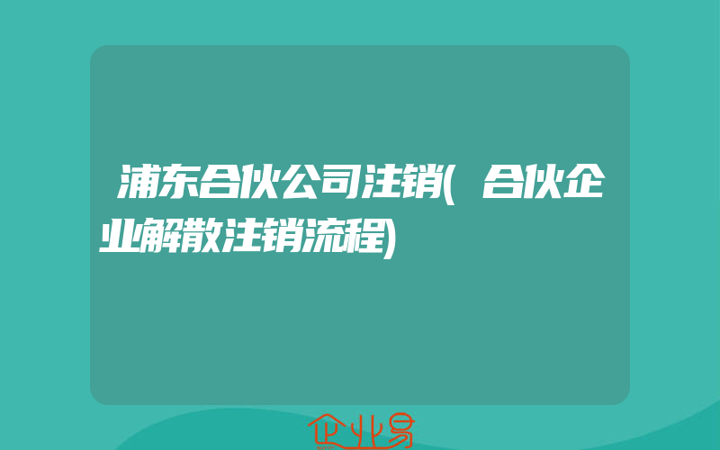 浦东合伙公司注销(合伙企业解散注销流程)