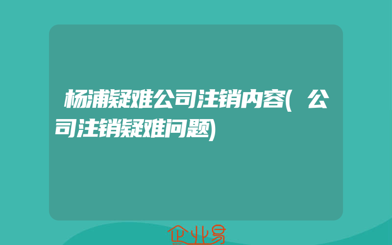 杨浦疑难公司注销内容(公司注销疑难问题)