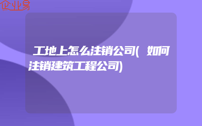 工地上怎么注销公司(如何注销建筑工程公司)