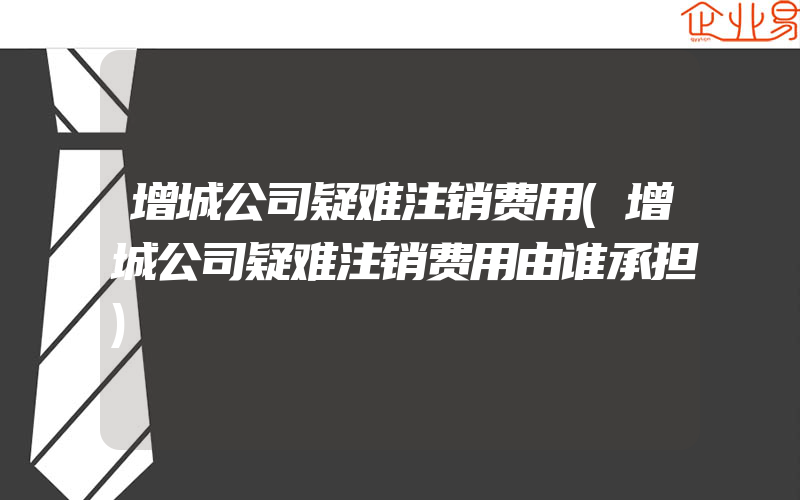 增城公司疑难注销费用(增城公司疑难注销费用由谁承担)