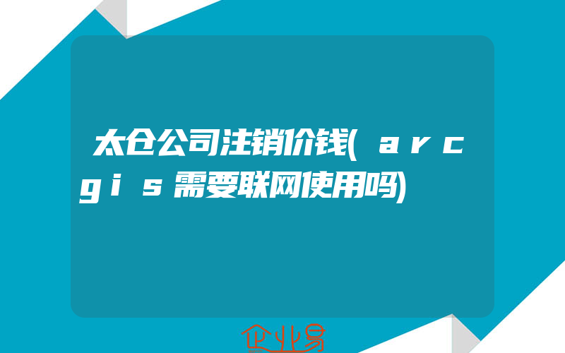 太仓公司注销价钱(arcgis需要联网使用吗)