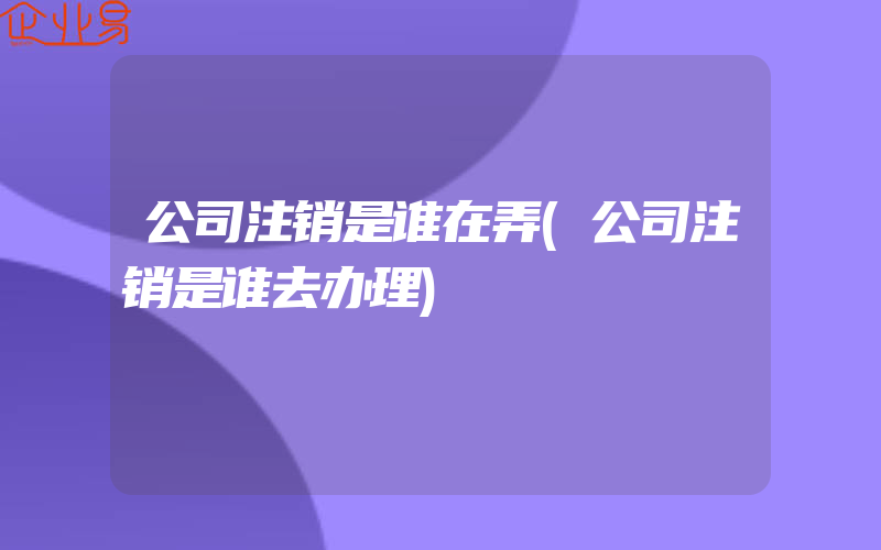 公司注销是谁在弄(公司注销是谁去办理)