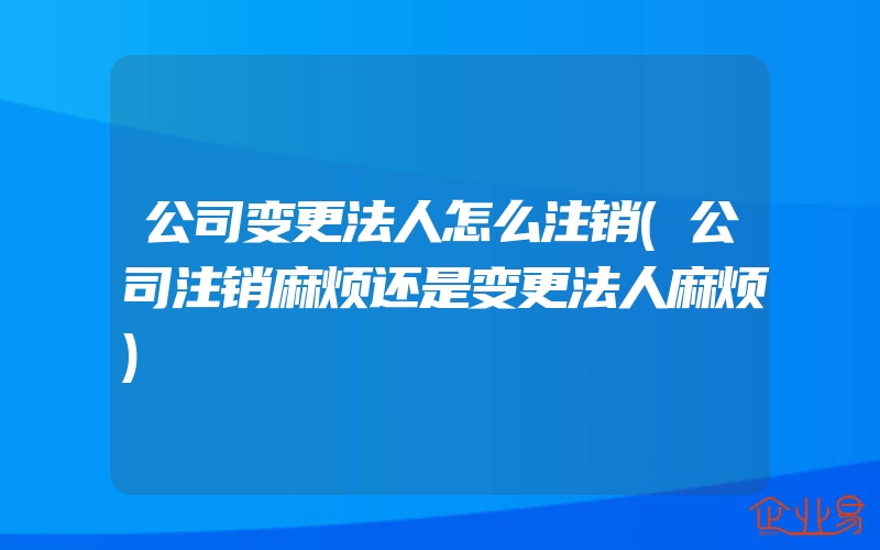 公司变更法人怎么注销(公司注销麻烦还是变更法人麻烦)