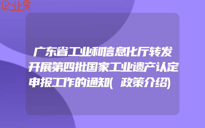 广东省工业和信息化厅转发开展第四批国家工业遗产认定申报工作的通知(政策介绍)