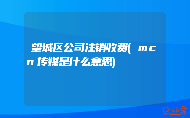 望城区公司注销收费(mcn传媒是什么意思)