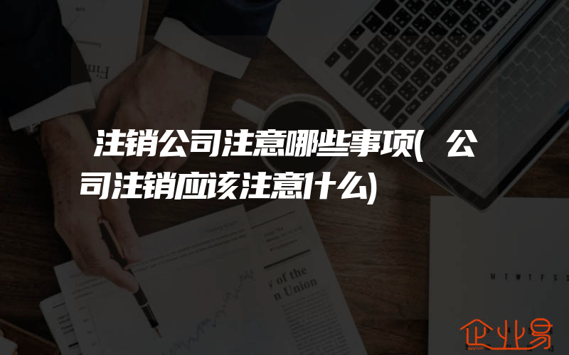 注销公司注意哪些事项(公司注销应该注意什么)