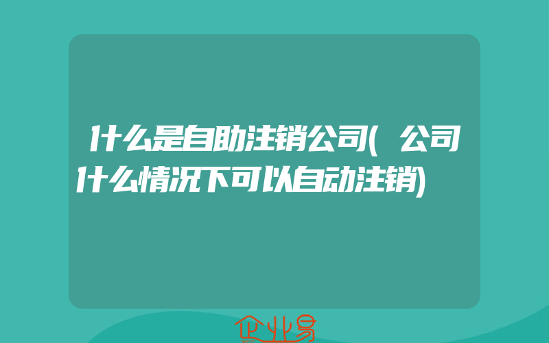 什么是自助注销公司(公司什么情况下可以自动注销)