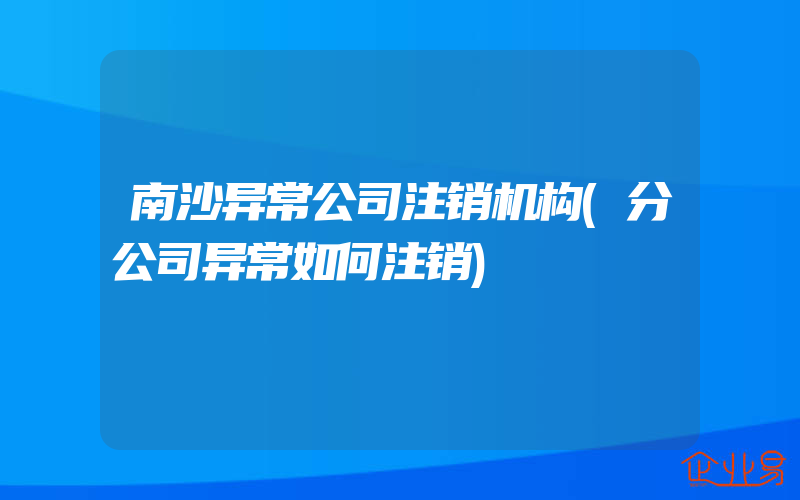 南沙异常公司注销机构(分公司异常如何注销)