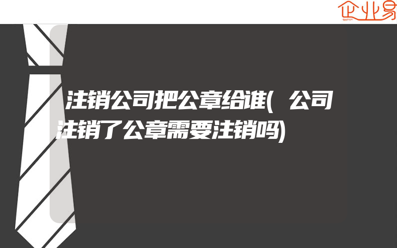 注销公司把公章给谁(公司注销了公章需要注销吗)